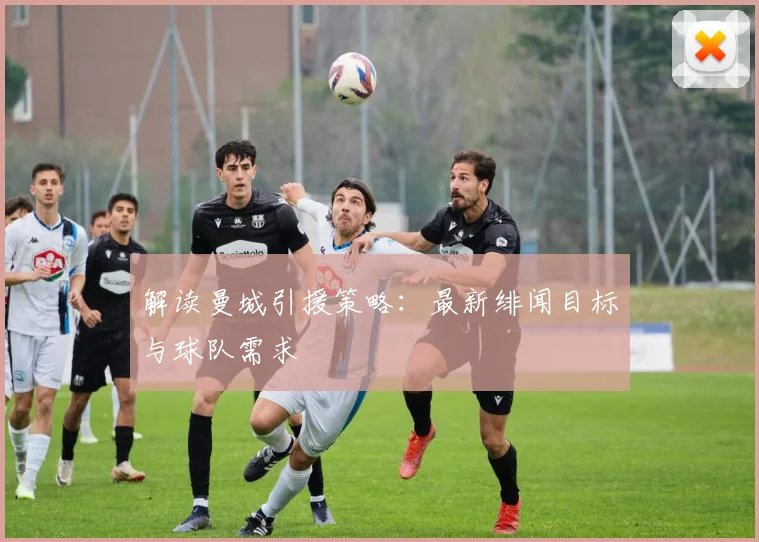 解读曼城引援策略：最新绯闻目标与球队需求