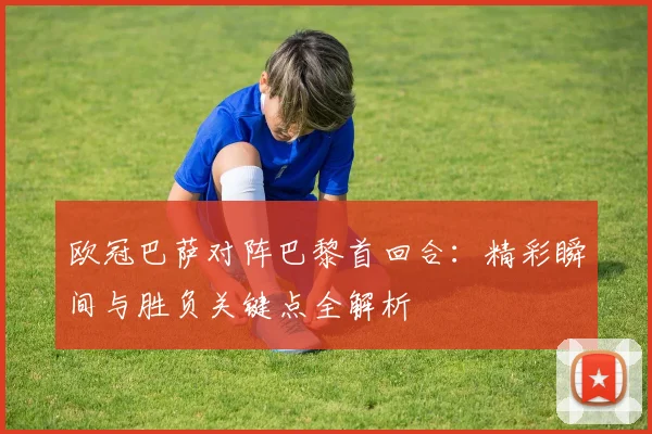 欧冠巴萨对阵巴黎首回合：精彩瞬间与胜负关键点全解析