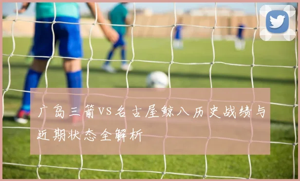 广岛三箭vs名古屋鲸八历史战绩与近期状态全解析