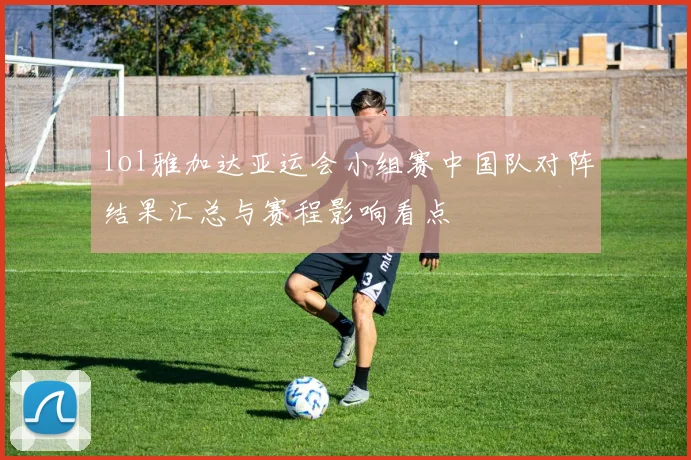 lol雅加达亚运会小组赛中国队对阵结果汇总与赛程影响看点