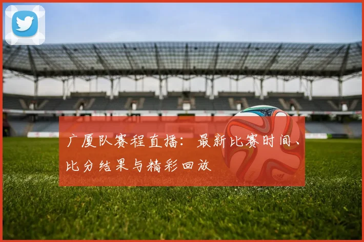 广厦队赛程直播：最新比赛时间、比分结果与精彩回放