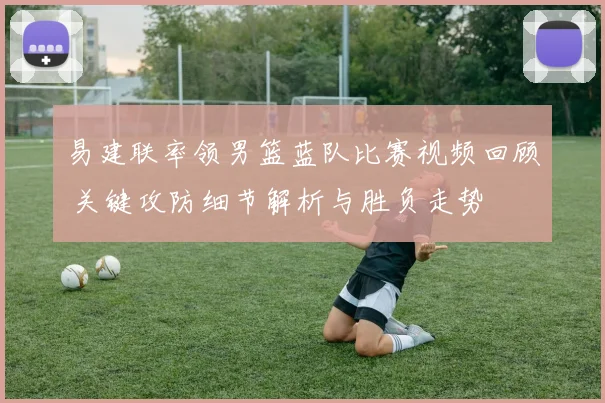 易建联率领男篮蓝队比赛视频回顾 关键攻防细节解析与胜负走势
