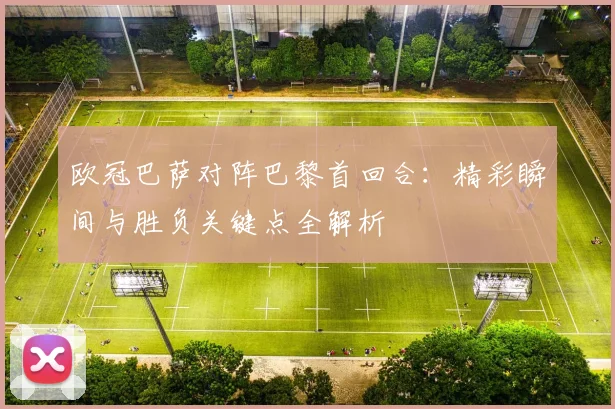 欧冠巴萨对阵巴黎首回合：精彩瞬间与胜负关键点全解析