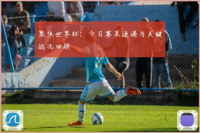 聚焦世界杯：今日赛果速递与关键战况回顾