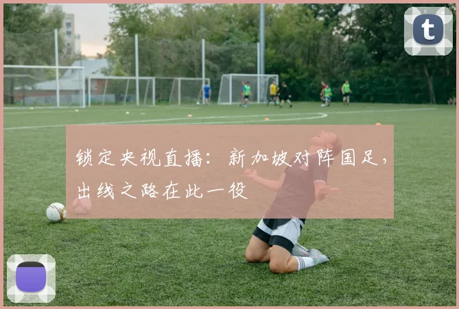 锁定央视直播：新加坡对阵国足，出线之路在此一役