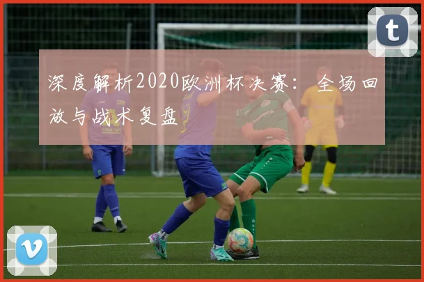 深度解析2020欧洲杯决赛：全场回放与战术复盘