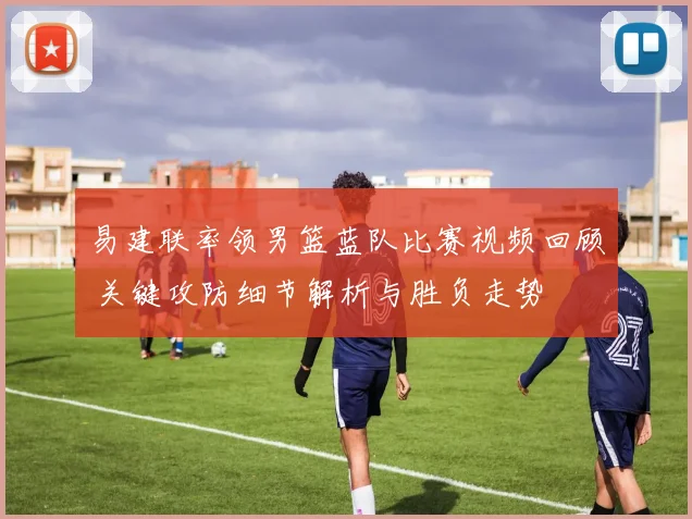 易建联率领男篮蓝队比赛视频回顾 关键攻防细节解析与胜负走势